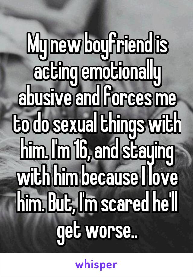 My new boyfriend is acting emotionally abusive and forces me to do sexual things with him. I'm 16, and staying with him because I love him. But, I'm scared he'll get worse..