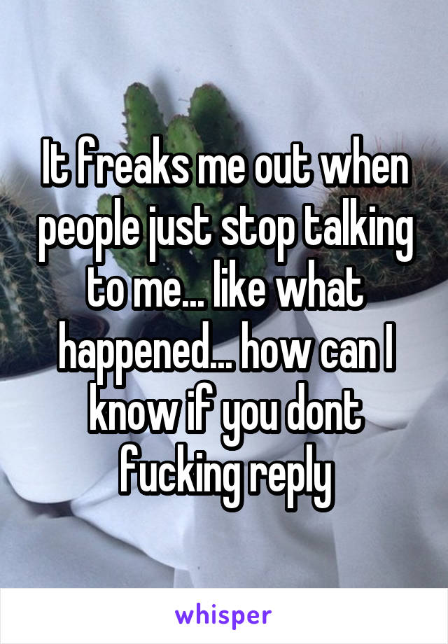 It freaks me out when people just stop talking to me... like what happened... how can I know if you dont fucking reply