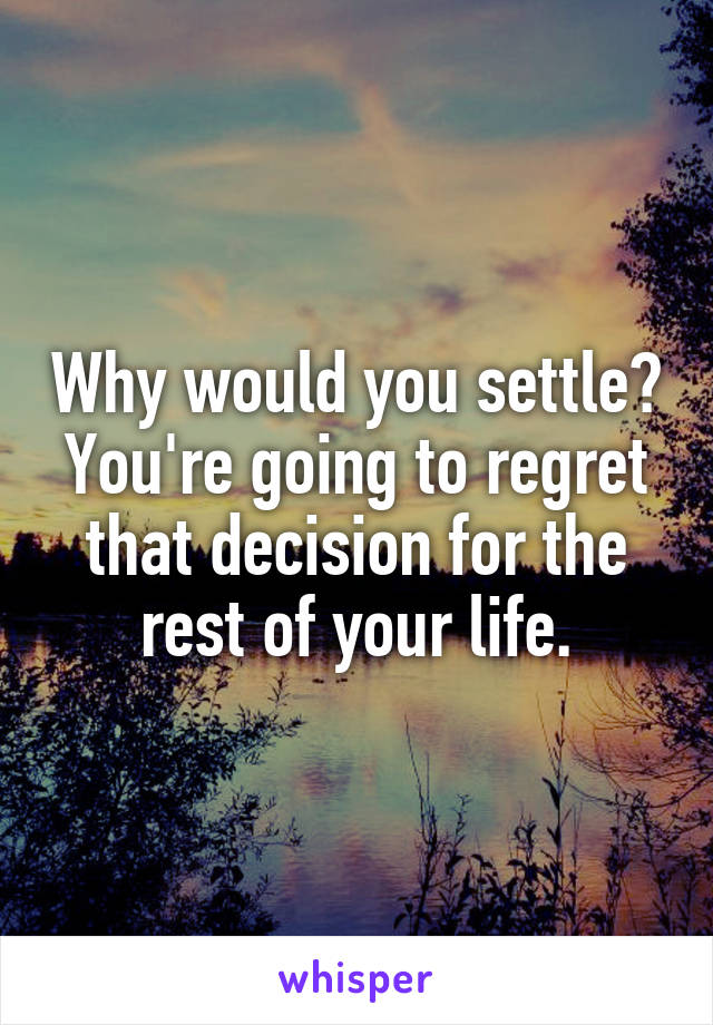 Why would you settle? You're going to regret that decision for the rest of your life.