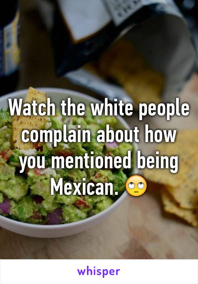 Watch the white people complain about how you mentioned being Mexican. 🙄