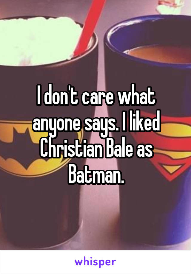 I don't care what anyone says. I liked Christian Bale as Batman.