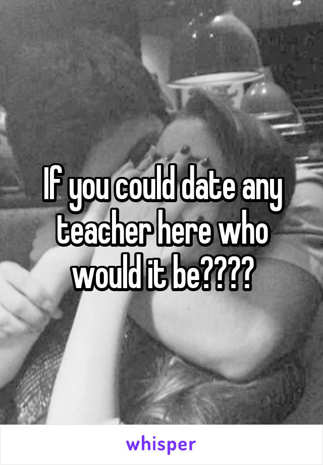 If you could date any teacher here who would it be????
