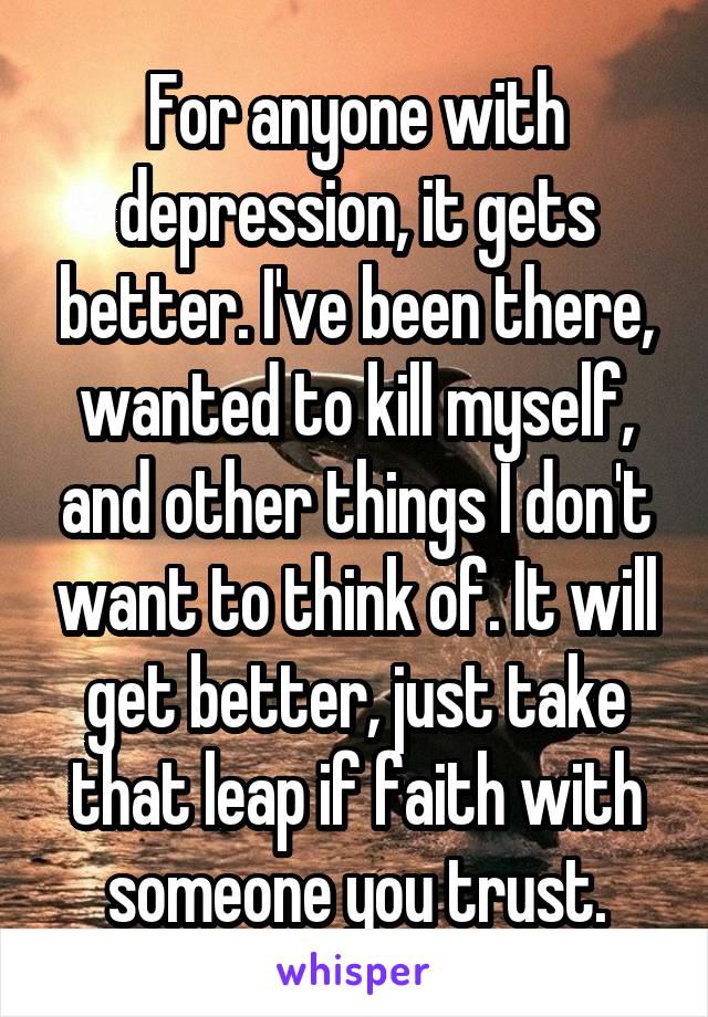 For anyone with depression, it gets better. I've been there, wanted to kill myself, and other things I don't want to think of. It will get better, just take that leap if faith with someone you trust.