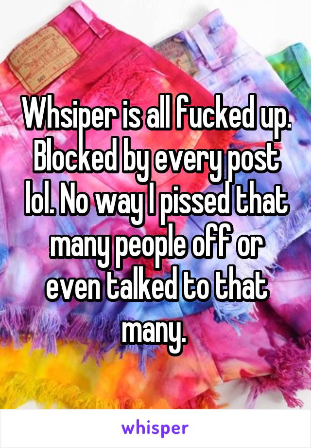 Whsiper is all fucked up. Blocked by every post lol. No way I pissed that many people off or even talked to that many. 