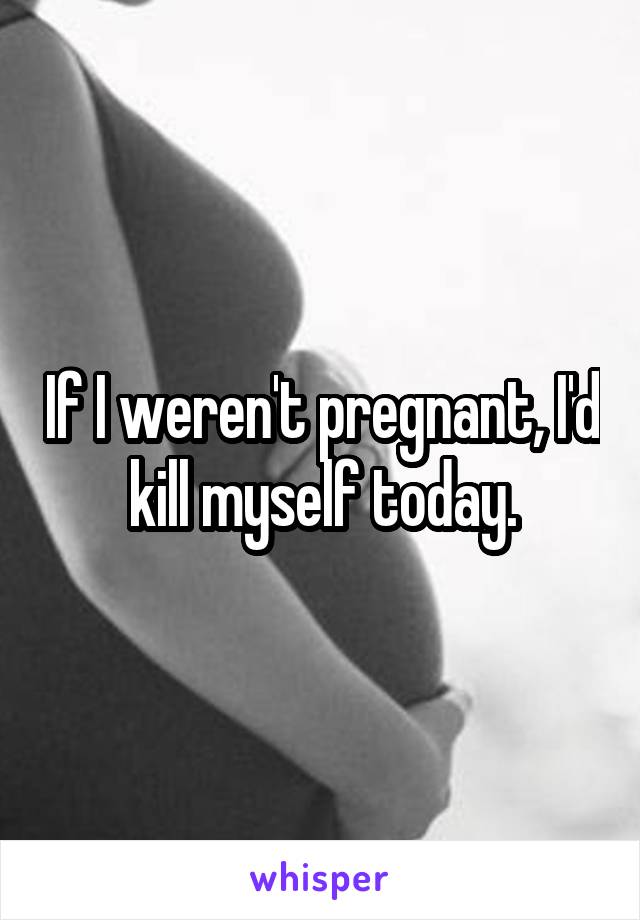 If I weren't pregnant, I'd kill myself today.