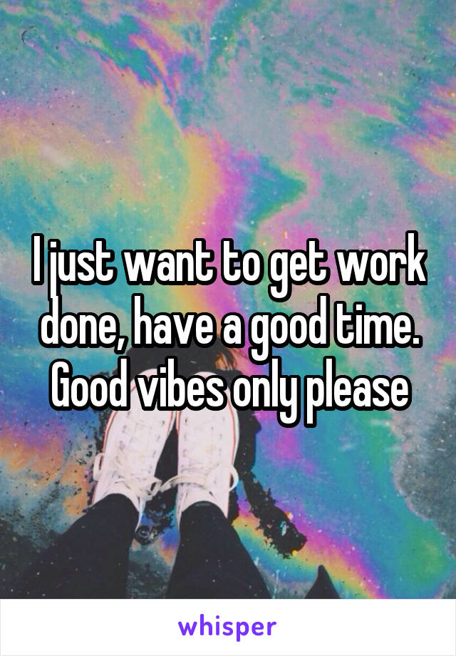 I just want to get work done, have a good time. Good vibes only please