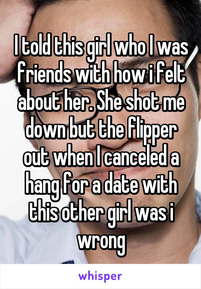 I told this girl who I was friends with how i felt about her. She shot me down but the flipper out when I canceled a hang for a date with this other girl was i wrong