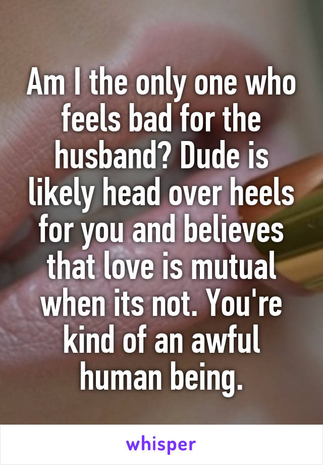 Am I the only one who feels bad for the husband? Dude is likely head over heels for you and believes that love is mutual when its not. You're kind of an awful human being.