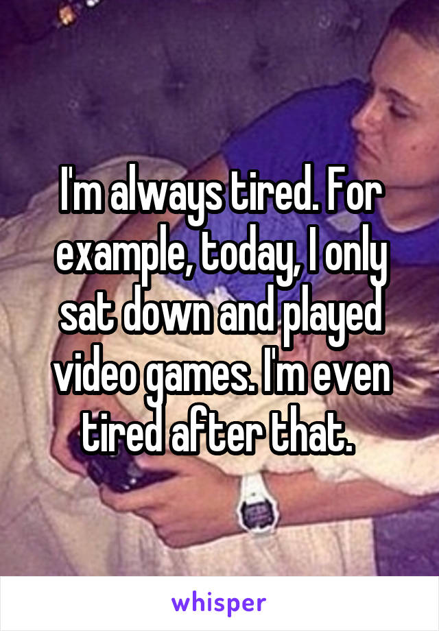 I'm always tired. For example, today, I only sat down and played video games. I'm even tired after that. 