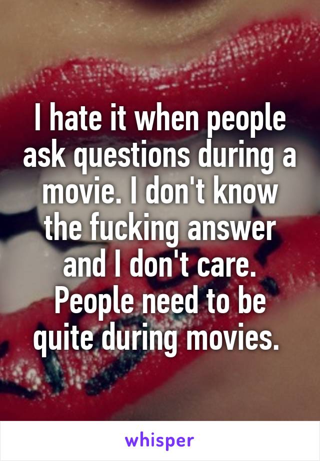 I hate it when people ask questions during a movie. I don't know the fucking answer and I don't care. People need to be quite during movies. 