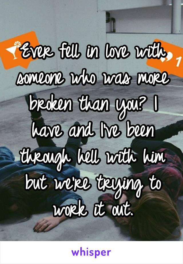 Ever fell in love with someone who was more broken than you? I have and I've been through hell with him but we're trying to work it out.