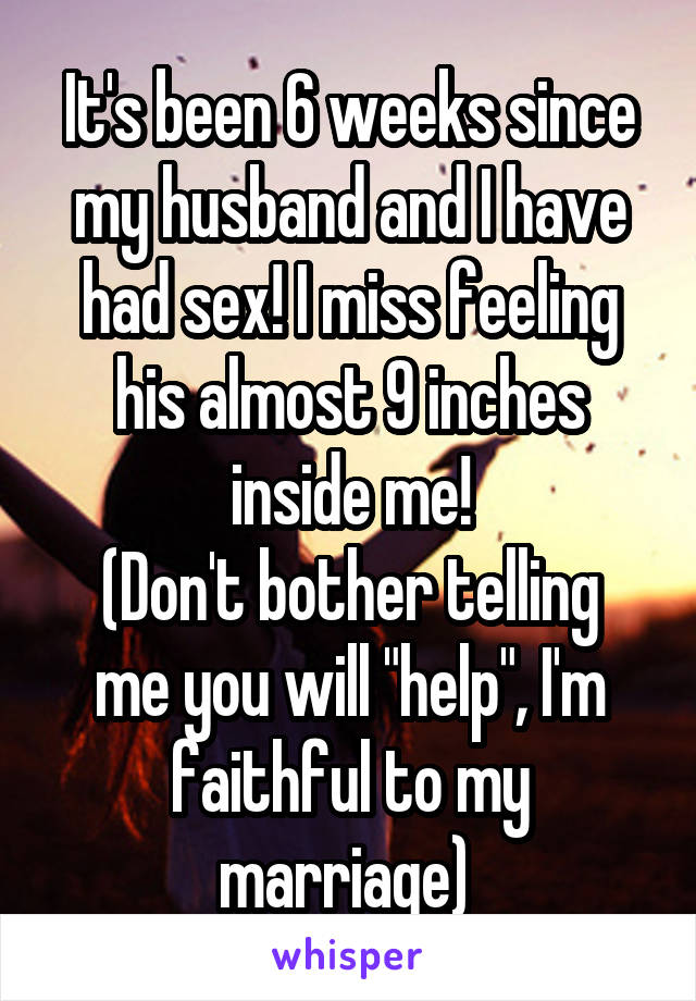 It's been 6 weeks since my husband and I have had sex! I miss feeling his almost 9 inches inside me!
(Don't bother telling me you will "help", I'm faithful to my marriage) 