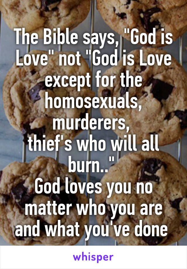 The Bible says, "God is Love" not "God is Love except for the homosexuals, murderers, 
thief's who will all burn.." 
God loves you no matter who you are and what you've done 