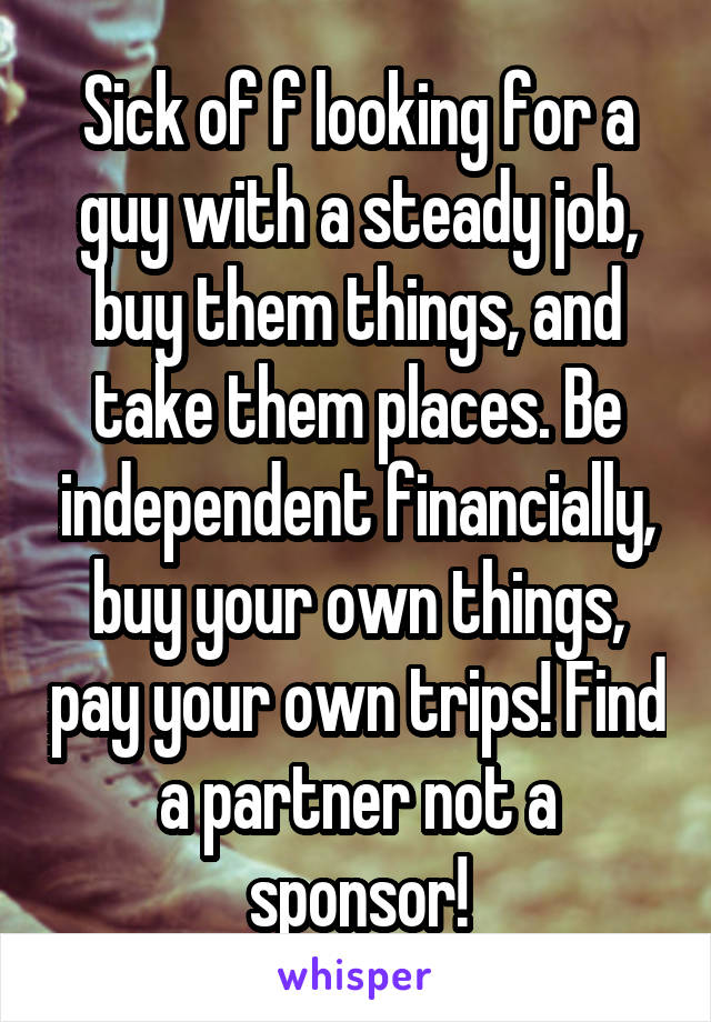 Sick of f looking for a guy with a steady job, buy them things, and take them places. Be independent financially, buy your own things, pay your own trips! Find a partner not a sponsor!