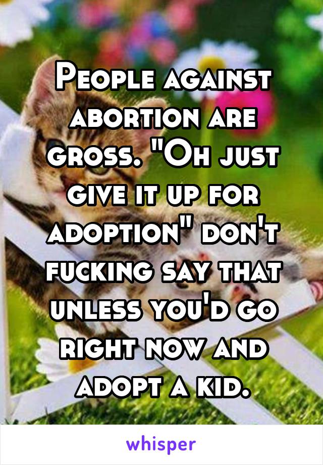 People against abortion are gross. "Oh just give it up for adoption" don't fucking say that unless you'd go right now and adopt a kid.