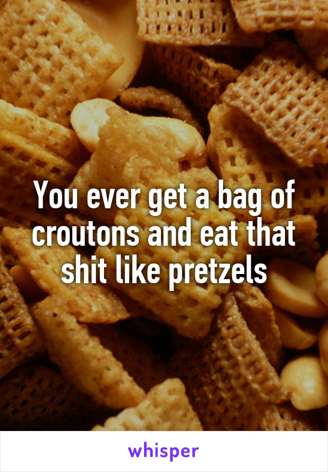 You ever get a bag of croutons and eat that shit like pretzels