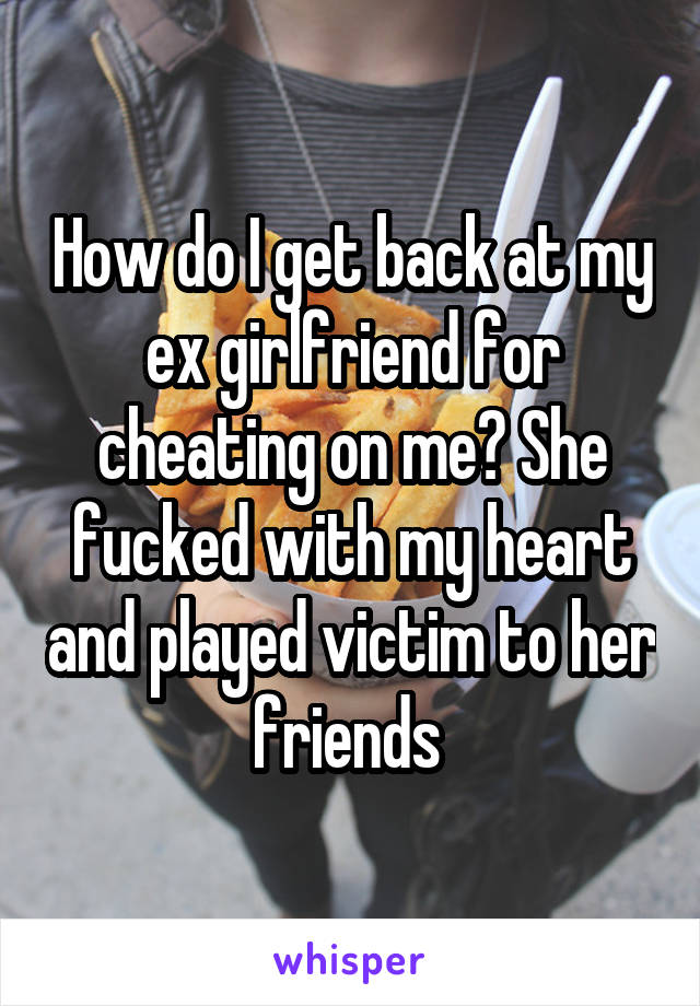 How do I get back at my ex girlfriend for cheating on me? She fucked with my heart and played victim to her friends 