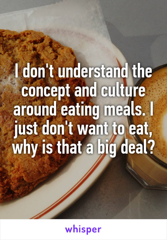 I don't understand the concept and culture around eating meals. I just don't want to eat, why is that a big deal? 