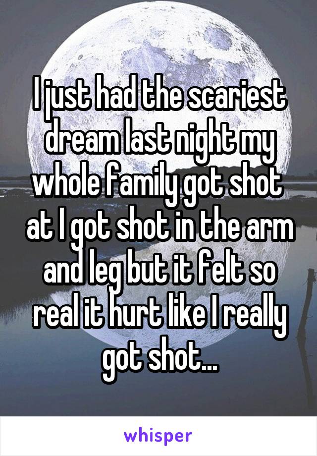 I just had the scariest dream last night my whole family got shot  at I got shot in the arm and leg but it felt so real it hurt like I really got shot...