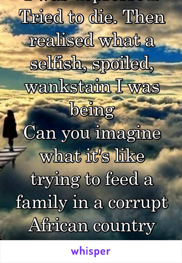 I was depressed. Tried to die. Then realised what a selfish, spoiled, wankstain I was being
Can you imagine what it's like trying to feed a family in a corrupt African country people die from starving