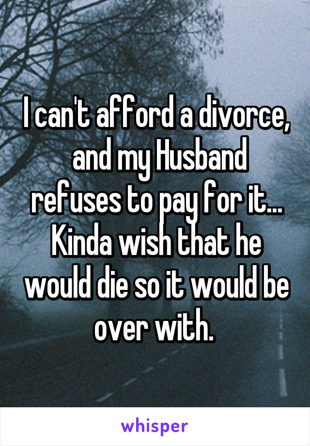I can't afford a divorce,  and my Husband refuses to pay for it... Kinda wish that he would die so it would be over with. 