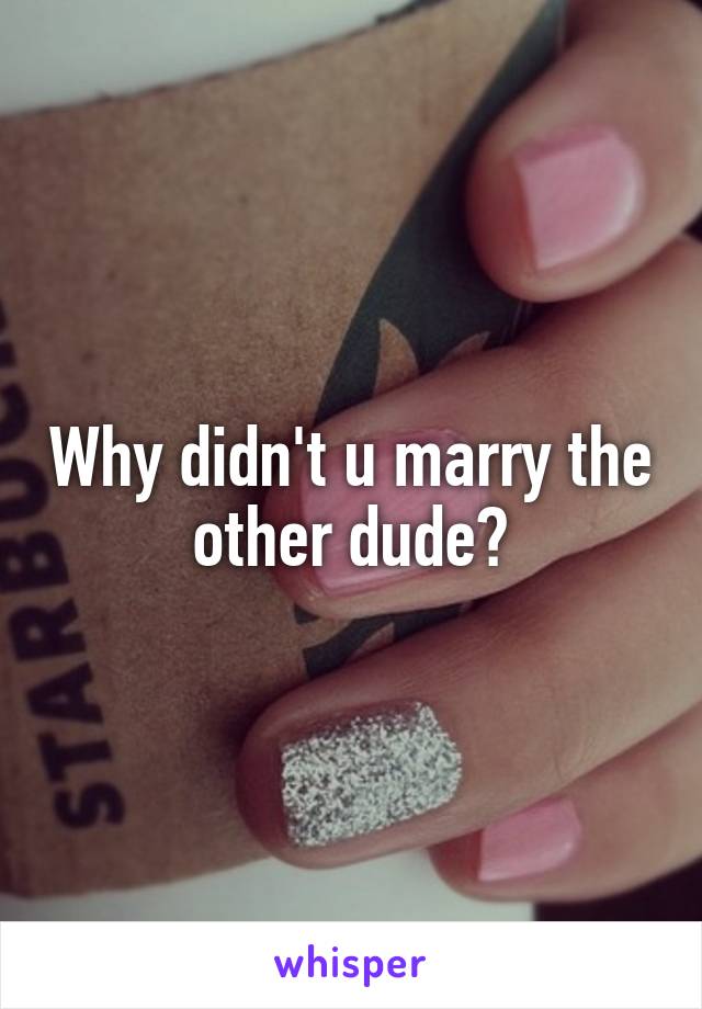 Why didn't u marry the other dude?