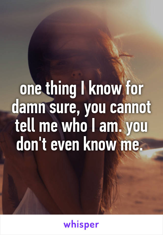 one thing I know for damn sure, you cannot tell me who I am. you don't even know me. 