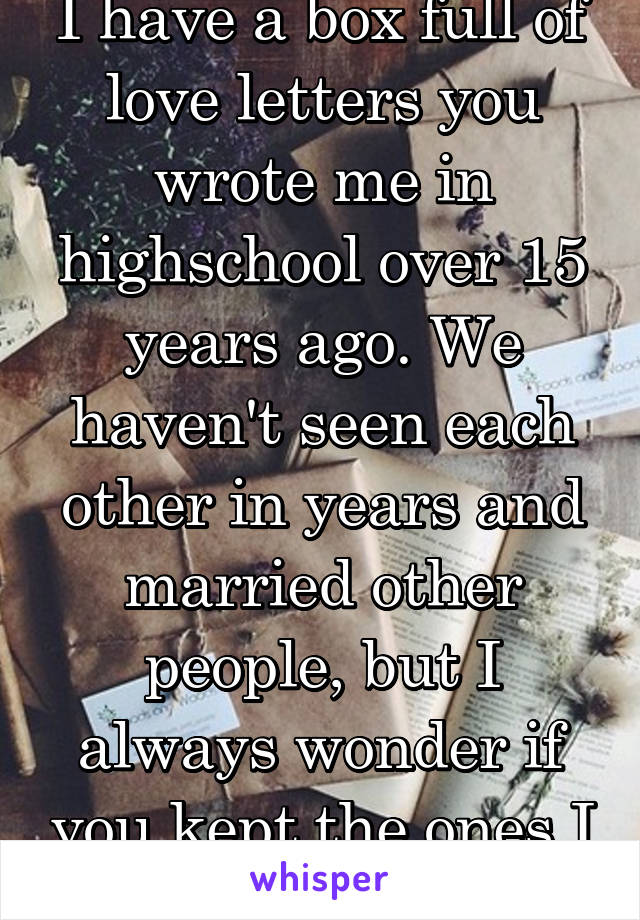I have a box full of love letters you wrote me in highschool over 15 years ago. We haven't seen each other in years and married other people, but I always wonder if you kept the ones I wrote to you...