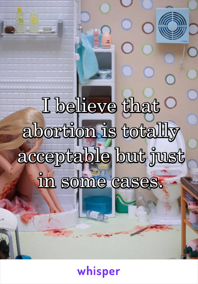 I believe that abortion is totally acceptable but just in some cases.