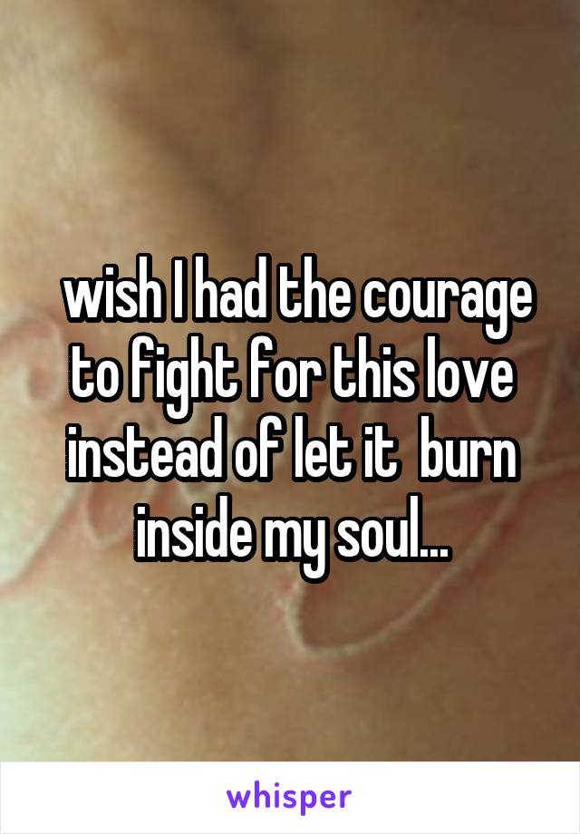  wish I had the courage to fight for this love instead of let it  burn inside my soul...