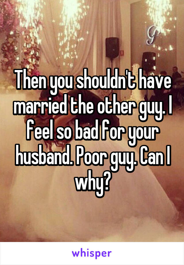 Then you shouldn't have married the other guy. I feel so bad for your husband. Poor guy. Can I why?