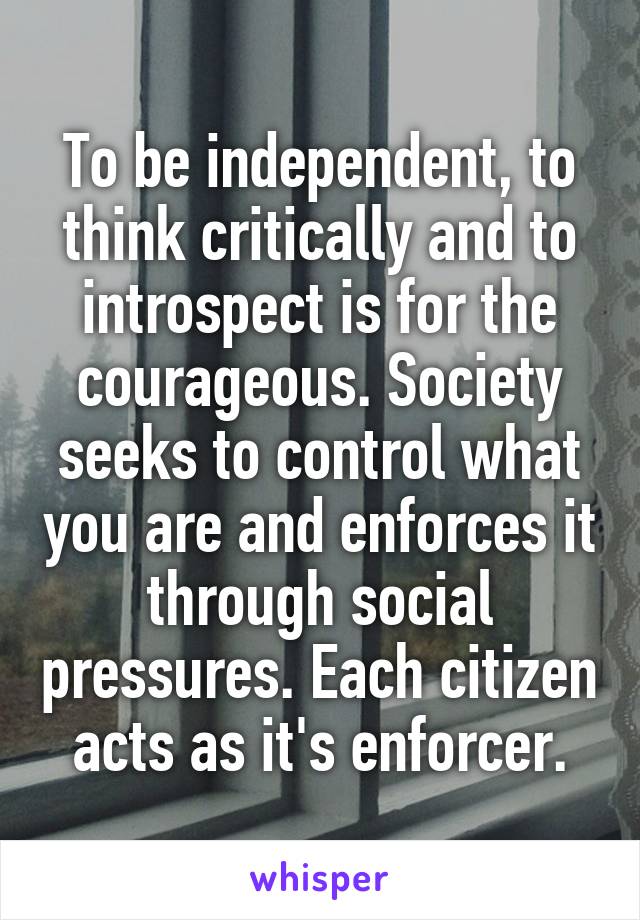 To be independent, to think critically and to introspect is for the courageous. Society seeks to control what you are and enforces it through social pressures. Each citizen acts as it's enforcer.