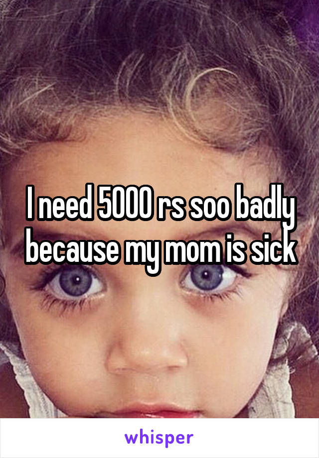 I need 5000 rs soo badly because my mom is sick