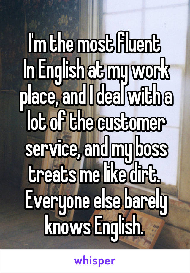 I'm the most fluent 
In English at my work place, and I deal with a lot of the customer service, and my boss treats me like dirt. 
Everyone else barely knows English. 