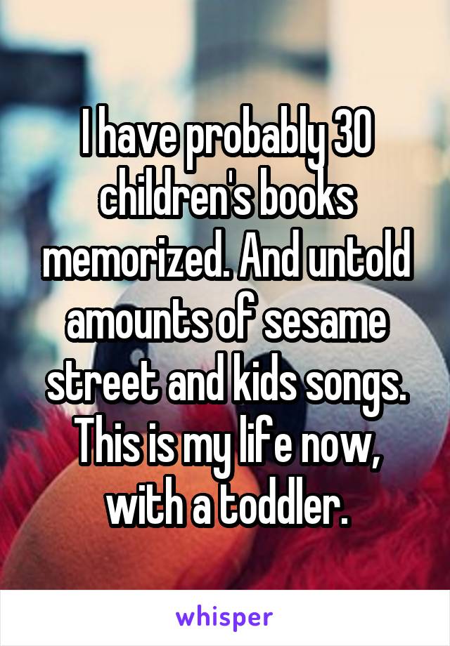 I have probably 30 children's books memorized. And untold amounts of sesame street and kids songs. This is my life now, with a toddler.