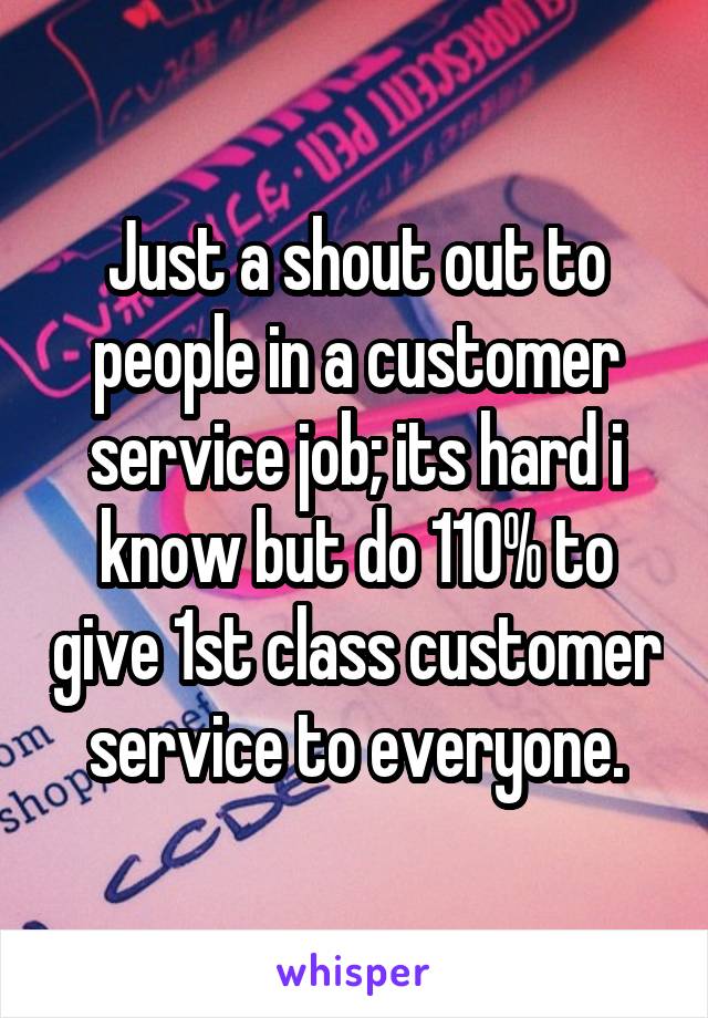 Just a shout out to people in a customer service job; its hard i know but do 110% to give 1st class customer service to everyone.