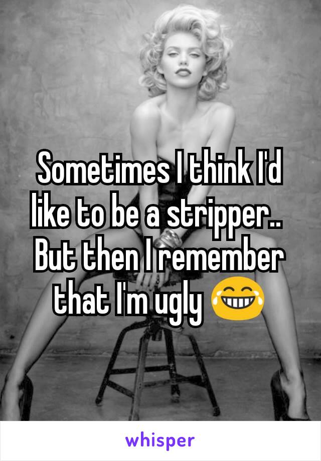 Sometimes I think I'd like to be a stripper.. 
But then I remember that I'm ugly 😂