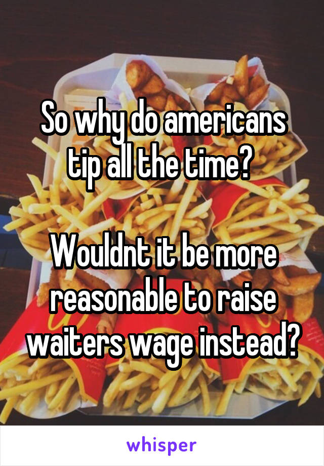 So why do americans tip all the time? 

Wouldnt it be more reasonable to raise waiters wage instead?