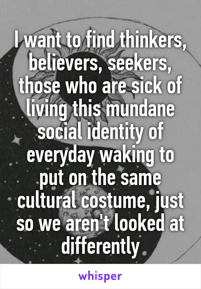 I want to find thinkers, believers, seekers, those who are sick of living this mundane social identity of everyday waking to put on the same cultural costume, just so we aren't looked at differently