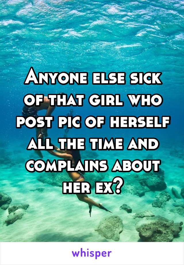 Anyone else sick of that girl who post pic of herself all the time and complains about her ex?