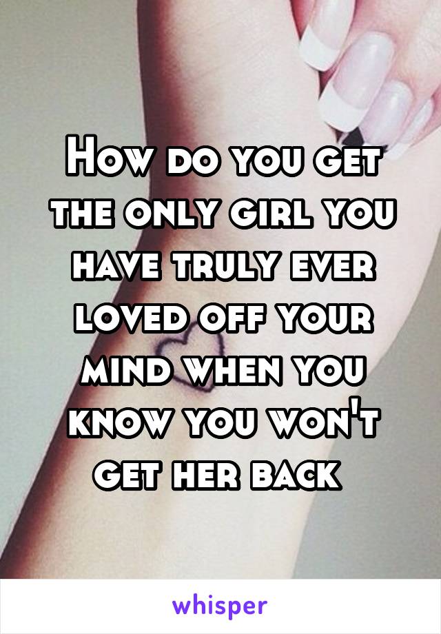 How do you get the only girl you have truly ever loved off your mind when you know you won't get her back 