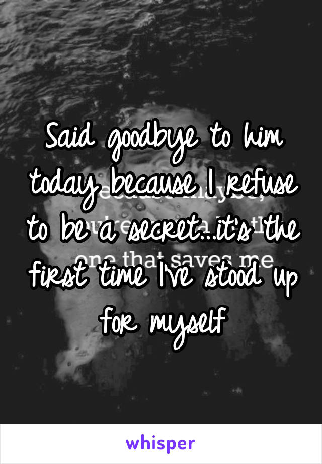 Said goodbye to him today because I refuse to be a secret...it's the first time I've stood up for myself