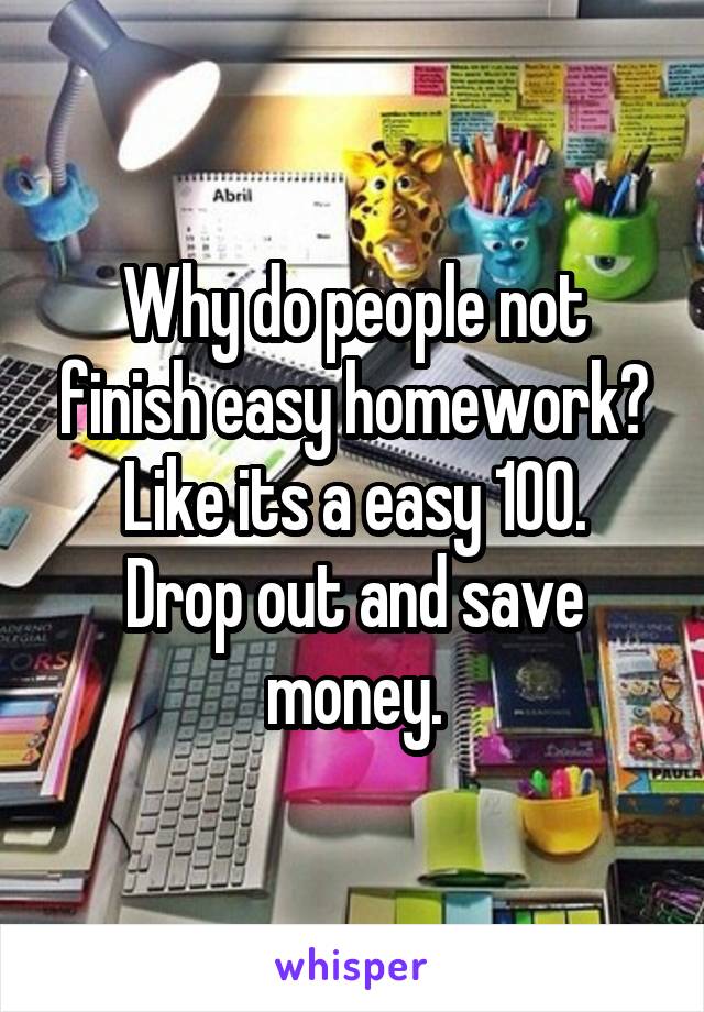 Why do people not finish easy homework? Like its a easy 100.
Drop out and save money.