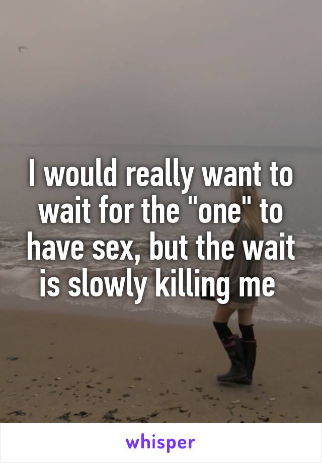 I would really want to wait for the "one" to have sex, but the wait is slowly killing me 