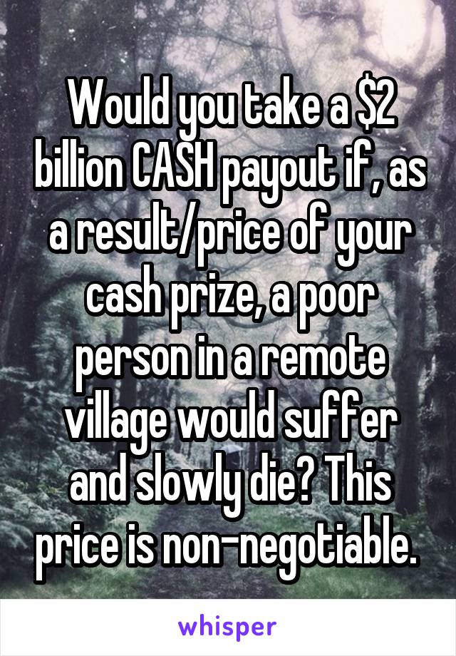 Would you take a $2 billion CASH payout if, as a result/price of your cash prize, a poor person in a remote village would suffer and slowly die? This price is non-negotiable. 