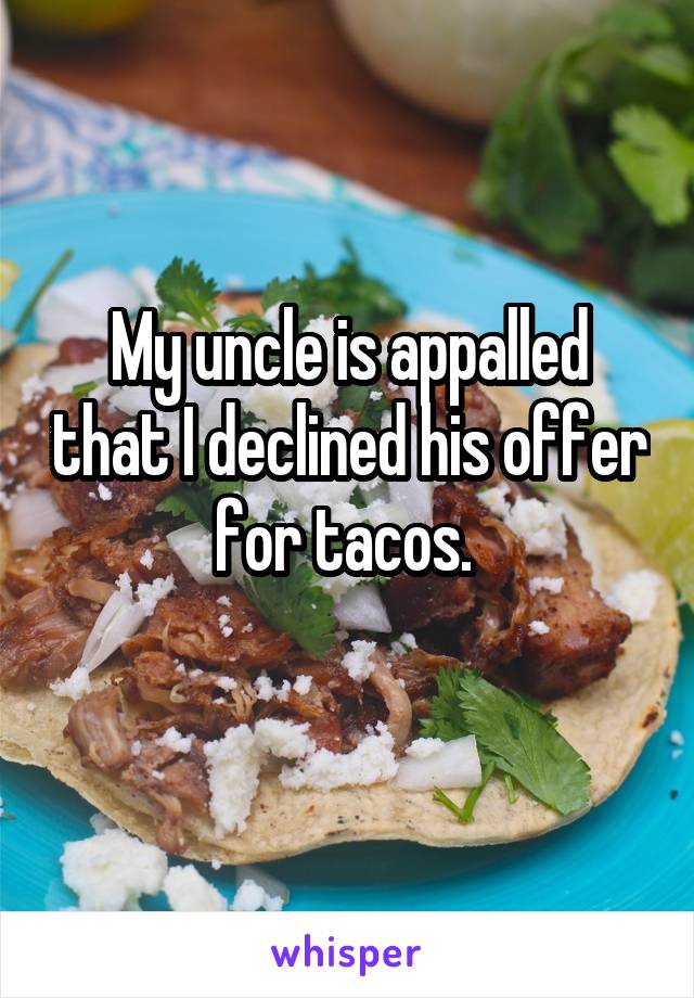 My uncle is appalled that I declined his offer for tacos. 
