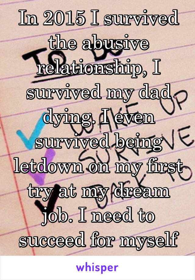 In 2015 I survived the abusive relationship, I survived my dad dying. I even survived being letdown on my first try at my dream job. I need to succeed for myself and my sanity