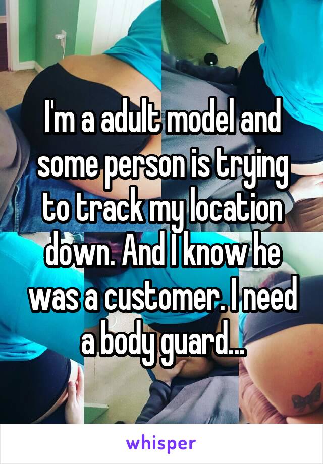 I'm a adult model and some person is trying to track my location down. And I know he was a customer. I need a body guard...