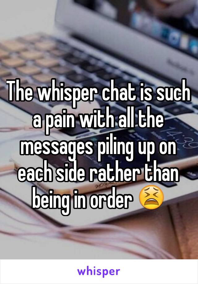 The whisper chat is such a pain with all the messages piling up on each side rather than being in order 😫