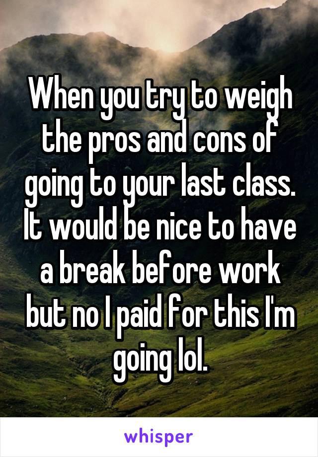 When you try to weigh the pros and cons of going to your last class. It would be nice to have a break before work but no I paid for this I'm going lol.